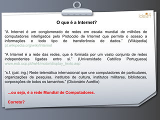 O que é a Internet? “ A Internet é um conglomerado de redes em escala mundial de milhões de computadores interligados pelo Protocolo de Internet que permite o acesso a informações e todo tipo de transferência de dados.” (Wikipedia) pt.wikipedia.org/wiki/Internet “ A Internet é a rede das redes, que é formada por um vasto conjunto de redes independentes ligadas entre si.” (Universidade Católica Portuguesa) www.esb.ucp.pt/twt4/motor/display_texto.asp “ s.f. (pal. ing.) Rede telemática internacional que une computadores de particulares, organizações de pesquisa, institutos de cultura, institutos militares, bibliotecas, corporações de todos os tamanhos.” (Dicionário Aurélio) ...ou seja, é a rede Mundial de Computadores. Correto? 