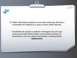 O Twitter não limita-se apenas a uma rede social que alimenta a curiosidade em relação ao o que os outros estão fazendo. A facilidade de acessar e publicar mensagens faz com que diversos acontecimentos sejam comunicados primeiro na ferramenta e com que sejam transmitidos e retransmitidos  rapidamente 