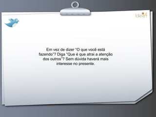 Em vez de dizer “O que você está fazendo”? Diga “Que é que atrai a atenção dos outros”? Sem dúvida haverá mais interesse no presente. 