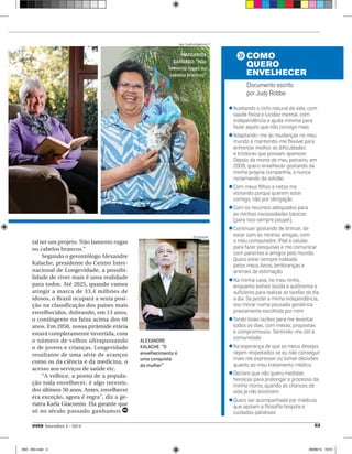 CARDOSO: “Não 
lamento rugas ou 
cabelos brancos” 
ALEXANDRE 
KALACHE: “O 
envelhecimento é 
uma conquista 
da mulher” 
COMO 
QUERO 
ENVELHECER 
Documento escrito 
por Judy Robbe 
l Aceitando o ciclo natural da vida, com 
saúde física e lucidez mental, com 
independência e ajuda mínima para 
fazer aquilo que não consigo mais 
l Adaptando-me às mudanças no meu 
mundo e mantendo-me fl exível para 
enfrentar melhor as difi culdades 
e tristezas que possam aparecer. 
Depois da morte de meu parceiro, em 
2009, quero envelhecer gostando da 
minha própria companhia, e nunca 
reclamando da solidão 
l Com meus fi lhos e netos me 
visitando porque querem estar 
comigo, não por obrigação 
l Com os recursos adequados para 
as minhas necessidades básicas 
(para isso sempre poupei) 
l Continuar gostando de brincar, de 
estar com as minhas amigas, com 
o meu computador, iPad e celular, 
para fazer pesquisas e me comunicar 
com parentes e amigos pelo mundo. 
Quero estar sempre rodeada 
pelos meus livros, lembranças e 
animais de estimação 
l Na minha casa, no meu ninho, 
enquanto estiver lúcida e autônoma o 
sufi ciente para realizar as tarefas do dia 
a dia. Se perder a minha independência, 
vou morar numa pousada geriátrica 
previamente escolhida por mim 
l Tendo boas razões para me levantar 
todos os dias, com metas, propostas 
e compromissos. Sentindo-me útil à 
comunidade 
l Na esperança de que os meus desejos 
sejam respeitados se eu não conseguir 
mais me expressar ou tomar decisões 
quanto ao meu tratamento médico 
l Declaro que não quero medidas 
heroicas para prolongar o processo da 
minha morte, quando as chances de 
vida já não existirem 
l Quero ser acompanhada por médicos 
que apoiam a fi losofi a hospice e 
cuidados paliativos 
Igor Coelho/Agência i7 
MARGARIDA 
Divulgação 
tal ter um projeto. Não lamento rugas 
ou cabelos brancos.” 
Segundo o gerontólogo Alexandre 
Kalache, presidente do Centro Inter-nacional 
de Longevidade, a possibi-lidade 
de viver mais é uma realidade 
para todos. Até 2025, quando vamos 
atingir a marca de 33,4 milhões de 
idosos, o Brasil ocupará a sexta posi-ção 
na classificação dos países mais 
envelhecidos, dobrando, em 13 anos, 
o contingente na faixa acima dos 60 
anos. Em 2050, nossa pirâmide etária 
estará completamente invertida, com 
o número de velhos ultrapassando 
o de jovens e crianças. Longevidade 
resultante de uma série de avanços 
como os da ciência e da medicina, o 
acesso aos serviços de saúde etc. 
“A velhice, a ponto de a popula-ção 
toda envelhecer, é algo recente, 
dos últimos 50 anos. Antes, envelhecer 
era exceção, agora é regra”, diz a ge-riatra 
Karla Giacomin. Ela garante que 
só no século passado ganhamos 
VIVER Setembro 5 - 2014 53 
050 - 054.indd 4 29/08/14 19:51 
 
