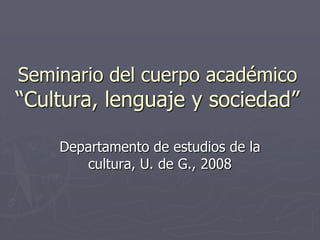 Seminario del cuerpo académico
“Cultura, lenguaje y sociedad”

    Departamento de estudios de la
       cultura, U. de G., 2008
 