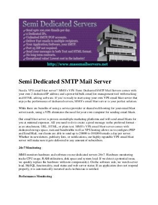 Semi Dedicated SMTP Mail Server
Need a VPS email blast server? MMS’s VPS /Semi Dedicated SMTP Mail Servers comes with
your own 2 dedicated IP address and a powerful bulk email list management tool with tracking
and HTML editing software. If you’re ready to start using your own VPS email blast server that
enjoys the performance of dedicated servers, MMS’s email blast server is your perfect solution.
While there are benefits of using a service provider or shared web hosting for your email blast
server needs, using a VPS eliminates the need for your own computer for sending email blasts.
Our email blast server is proven on multiple marketing platforms and will send email blasts for
you at minimal expenses. All you need to do is create a good message in the preferred format –
as an attachment, URL, HTML, or plain text. MMS’s VPS email blast server comes with
dedicated storage space, ram and bandwidths well as VPS hosting allows us to configure PHP
and Send Mail; our clients are able to send up to 20000 to 100,000 emails a day per server.
Whether its newsletters, publicity lists, or notifications, our highly reputable VPS email blast
server will make sure it gets delivered to any amount of subscribers.
24×7 Monitoring
MMS monitors hardware and software on our dedicated servers 24×7. Hardware monitoring
tracks CPU usage, RAM utilization, disk space and system load. If we detect a potential issue,
we quickly replace the hardware with new component(s). On the software side, we watch server
load, MySQL functionality, mail status and web server status. If an application does not respond
properly, it is automatically restarted and a technician is notified.
Performance Monitoring

 