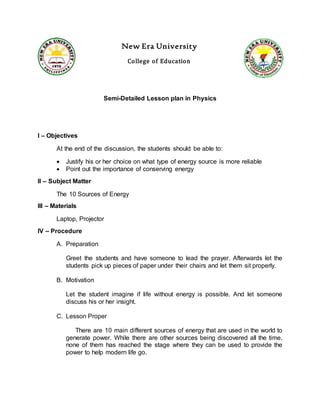 New Era University
College of Education
Semi-Detailed Lesson plan in Physics
I – Objectives
At the end of the discussion, the students should be able to:
 Justify his or her choice on what type of energy source is more reliable
 Point out the importance of conserving energy
II – Subject Matter
The 10 Sources of Energy
III – Materials
Laptop, Projector
IV – Procedure
A. Preparation
Greet the students and have someone to lead the prayer. Afterwards let the
students pick up pieces of paper under their chairs and let them sit properly.
B. Motivation
Let the student imagine if life without energy is possible. And let someone
discuss his or her insight.
C. Lesson Proper
There are 10 main different sources of energy that are used in the world to
generate power. While there are other sources being discovered all the time,
none of them has reached the stage where they can be used to provide the
power to help modern life go.
 