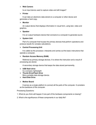  Web Camera
Is an input device used to capture video and still images?
 Printer
It can take an electronic data stored on a computer or other device and
generates a hard copy.
 Monitor
An output device that displays information in visual form, using text, video and
graphics.
 Speaker
It is an output hardware device that connects to a computer to generate sound.
 System Unit
Part of a computer that houses the primary devices that perform operations and
produce results for complex calculations.
 Central Processing Unit
It is called as the processor, interprets and carries out the basic instructions that
operate a computer.
 Random Access Memory (RAM)
Referred as primary storage devices. It is where the instruction and a result of
processing are stored.
A secondary storage device that keeps the data stored permanently.
 USB flash drive
Is a compact, lightweight
 Thumb Drive/Flash Drive
Micro portable data storage device.
 Hard Disk Drive
 Mother Board
It serves as a single platform to connect all the parts of the computer. It considers
as the backbone of the computer.
Processing Questions:
1. What do you think will happen if one part of the hardware components is missing?
2. What is the significance of these components in our daily life?
 