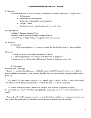 Lesson Plan in Literature for Grade 7 Students

I. Objectives
        Students must be able to do the following at the end of the activities with at least 75% proficiency.
                    Define poetry.
                    Enumerate the kinds of poetry.
                    Deduce the meaning of a word from context.
                    Interpret a poem.
                    Explain observation regarding young love in written form.

II. Subject Matter
        “Ambahan” Hanunuo-Mangyan Poem
        Reference: http://www.mangyan.org/book/export/html/34
        Materials: Copy of the pre-assigned text, pictures and questionnaires.

III. Procedure
        A. Motivation:
               Show the class a picture of a man and woman. Ask the class how they feel about courtship.

Questions:
       1. At what age should a person have a boyfriend/girlfriend?
       2. As a Filipino gentleman, how will you court the woman in the picture?
       3. As a conservative Filipina, what will you say if the man in the picture courts you?


        B. Presentation:
Checking Prior Knowledge:
1. I asked you about courtship because we will tackle a poem entitled “Ambahan” which is one of the lyric
poems used by the Mangyans to court a woman they like. But before we start, how many of you know what a
poem is?

2. Very good! All of your answers are correct. So a poem is highly expressive, written in verse, and arranged
with rhyme or meter. There are many kinds of poetry. What kinds of poetry do you know?

3. Yes all your answers are correct. We have the narrative, epic, dramatic, elegy and lyric poetry.
So according to our book, the Ambahan is grouped under lyric poetry. Lyric, do you know or understand this
word?

4. Very well said! This Lyric poetry is meant to be sung. So the poem Ambahan is a Mangyan poem that men
sing to court the woman they like. They sing until the woman let’s them come into her house.




                                                                                                                1
 