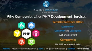 Why Companies Likes PHP Development Services
SemiDot InfoTech Offers
Custom PHP,
Cake PHP and Code Igniter
Web Development
Company in
UK, USA, Australia & India.
WEBSITE : https://www.semidotinfotech.com | EMAIL : info@semidotinfotech.com | CONTACT : +1 646 751 8680
 