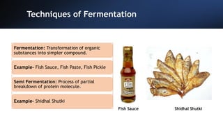 Techniques of Fermentation
Fish Sauce Shidhal Shutki
Fermentation: Transformation of organic
substances into simpler compound.
Example- Fish Sauce, Fish Paste, Fish Pickle
Semi Fermentation: Process of partial
breakdown of protein molecule.
Example- Shidhal Shutki
 