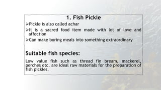 1. Fish Pickle
Pickle is also called achar
It is a sacred food item made with lot of love and
affection
Can make boring meals into something extraordinary
Suitable fish species:
Low value fish such as thread fin bream, mackerel,
perches etc. are ideal raw materials for the preparation of
fish pickles.
 