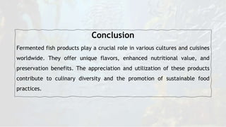 Conclusion
Fermented fish products play a crucial role in various cultures and cuisines
worldwide. They offer unique flavors, enhanced nutritional value, and
preservation benefits. The appreciation and utilization of these products
contribute to culinary diversity and the promotion of sustainable food
practices.
 