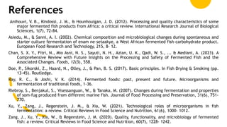 References
Anihouvi, V. B., Kindossi, J. M., & Hounhouigan, J. D. (2012). Processing and quality characteristics of some
major fermented fish products from Africa: a critical review. International Research Journal of Biological
Sciences, 1(7), 72-84.
Asiedu, M., & Sanni, A. I. (2002). Chemical composition and microbiological changes during spontaneous and
starter culture fermentation of enam ne–setaakye, a West African fermented fish-carbohydrate product.
European Food Research and Technology, 215, 8- 12.
Chan, S. X. Y., Fitri, N., Mio Asni, N. S., Sayuti, N. H., Azlan, U. K., Qadi, W. S., ... & Mediani, A. (2023). A
Comprehensive Review with Future Insights on the Processing and Safety of Fermented Fish and the
Associated Changes. Foods, 12(3), 558.
Doe, P., Sikorski, Z., Haard, N., Olley, J., & Pan, B. S. (2017). Basic principles. In Fish Drying & Smoking (pp.
13-45). Routledge.
Ray, R. C., & Joshi, V. K. (2014). Fermented foods: past, present and future. Microorganisms and
fermentation of traditional foods, 1-36.
Riebroy, S., Benjakul, S., Visessanguan, W., & Tanaka, M. (2007). Changes during fermentation and properties
of som‐fug produced from different marine fish. Journal of Food Processing and Preservation, 31(6), 751-
770.
Xu, Y., Zang, J., Regenstein, J. M., & Xia, W. (2021). Technological roles of microorganisms in fish
fermentation: a review. Critical Reviews in Food Science and Nutrition, 61(6), 1000- 1012.
Zang, J., Xu, Y., Xia, W., & Regenstein, J. M. (2020). Quality, functionality, and microbiology of fermented
fish: a review. Critical Reviews in Food Science and Nutrition, 60(7), 1228- 1242.
 