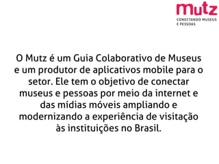 O Mutz é um Guia Colaborativo de Museus
e um produtor de aplicativos mobile para o
   setor. Ele tem o objetivo de conectar
 museus e pessoas por meio da internet e
      das mídias móveis ampliando e
 modernizando a experiência de visitação
          às instituições no Brasil.
 