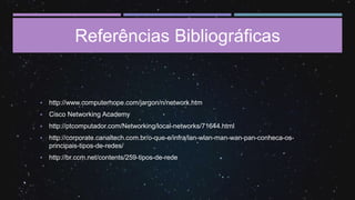 Referências Bibliográficas
▪ http://www.computerhope.com/jargon/n/network.htm
▪ Cisco Networking Academy
▪ http://ptcomputador.com/Networking/local-networks/71644.html
▪ http://corporate.canaltech.com.br/o-que-e/infra/lan-wlan-man-wan-pan-conheca-os-
principais-tipos-de-redes/
▪ http://br.ccm.net/contents/259-tipos-de-rede
 