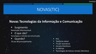 NOVAS(TIC)
Novas Tecnologias da Informação e Comunicação
 Surgimento
Revolução Informacional
 O que são?
Tecnologias e métodos de comunicação
 Quando?
70 aos 90 principalmente.
 PCS
 Telefonia móvel
 TV por assinatura
 Correio Eletrônico
 A Internet
 Tecnologias de Acesso remoto (Wireless)
Jonathan
 