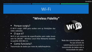 Jonathan
Wi-Fi
 Porque surgiu?
O Wi-Fi surgiu 1999 para acabar com as limitações das
redes cabeadas.
 O que é?
Wi-Fi é um conjunto de especificações para redes locais
sem fio (WLAN - Wireless Local Area Network) baseada
no padrão IEEE 802.11.
 Como funciona?
Transmissão de dados por meio de radiofrequência.
“Wireless Fidelity”
Rede das comunicações sem
fio que através da
radiofrequência permite a
transmissão de dados sem a
necessidade de cabos.
 