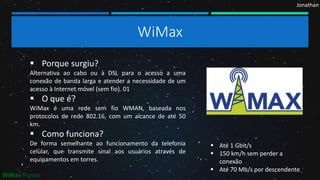 Jonathan
WiMax
 Porque surgiu?
Alternativa ao cabo ou à DSL para o acesso a uma
conexão de banda larga e atender a necessidade de um
acesso à Internet móvel (sem fio). 01
 O que é?
WiMax é uma rede sem fio WMAN, baseada nos
protocolos de rede 802.16, com um alcance de até 50
km.
 Como funciona?
De forma semelhante ao funcionamento da telefonia
celular, que transmite sinal aos usuários através de
equipamentos em torres.
 Até 1 Gbit/s
 150 km/h sem perder a
conexão
 Até 70 Mb/s por descendente
WiMax Forum
 