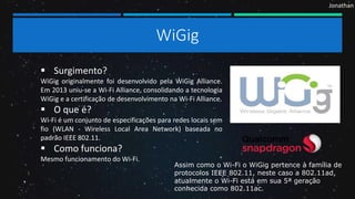 Jonathan
WiGig
 Surgimento?
WiGig originalmente foi desenvolvido pela WiGig Alliance.
Em 2013 uniu-se a Wi-Fi Alliance, consolidando a tecnologia
WiGig e a certificação de desenvolvimento na Wi-Fi Alliance.
 O que é?
Wi-Fi é um conjunto de especificações para redes locais sem
fio (WLAN - Wireless Local Area Network) baseada no
padrão IEEE 802.11.
 Como funciona?
Mesmo funcionamento do Wi-Fi.
Assim como o Wi-Fi o WiGig pertence à família de
protocolos IEEE 802.11, neste caso a 802.11ad,
atualmente o Wi-Fi está em sua 5ª geração
conhecida como 802.11ac.
 