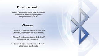 Funcionamento
• Rádio Frequência: faixa ISM (Industrial,
Scientifical, Medical) que opera à
frequência de 2,45GHz
Classes
 Classe 1: potência máxima de 100 mW
(miliwatt), alcance de até 100 metros;
 Classe 2: potência máxima de 2,5 mW,
alcance de até 10 metros;
 Classe 3: potência máxima de 1 mW,
alcance de até 1 metro
.
 