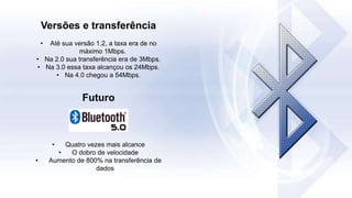 Versões e transferência
• Até sua versão 1.2, a taxa era de no
máximo 1Mbps.
• Na 2.0 sua transferência era de 3Mbps.
• Na 3.0 essa taxa alcançou os 24Mbps.
• Na 4.0 chegou a 54Mbps.
Futuro
• Quatro vezes mais alcance
• O dobro de velocidade
• Aumento de 800% na transferência de
dados
 