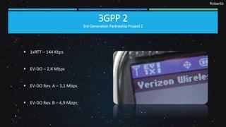 Roberto
3GPP 2
3rd Generation Partneship Project 2
 1xRTT – 144 Kbps
 EV-DO – 2,4 Mbps
 EV-DO Rev. A – 3,1 Mbps
 EV-DO Rev. B – 4,9 Mbps;
 