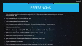 Roberto
REFERÊNCIAS
• http://www.techtudo.com.br/dicas-e-tutoriais/noticia/2011/03/um-pequeno-guia-sobre-o-bluetooth-seu-uso-e-
funcionamento.html
• http://tecnologia.hsw.uol.com.br/bluetooth.htm
• http://www.infowester.com/bluetooth.php
• http://www.academia.edu/9670238/Bluetooth_Características_protocolos_e_funcionamento
• https://www.bluetooth.com
• http://www.tecmundo.com.br/4g/39145-3g-e-4g-entenda-as-diferencas-de-infraestrutura.htm
• https://www.oficinadanet.com.br/post/12569-o-que-e-e-como-funciona-4g
• https://www.cissamagazine.com.br/blog/conexao-4g
• http://oglobo.globo.com/economia/entenda-que-a-tecnologia-3g-4133282
• https://pt.wikipedia.org/wiki/3G
• http://olhardigital.uol.com.br/noticia/conheca-as-diferencas-entre-1g,-2g,-3g-e-4g/34225
 