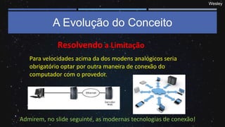 Wesley
A Evolução do Conceito
Resolvendo a Limitação
Para velocidades acima da dos modens analógicos seria
obrigatório optar por outra maneira de conexão do
computador com o provedor.
Admirem, no slide seguinte, as modernas tecnologias de conexão!
 