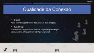 Wesley
Qualidade da Conexão
▪ Fluxo
Pleno e ininterrupto trânsito de dados nas duas direções.
▪ Latência
Grau em que um pacote de dados é suscetível para chegar
ao seu destino. (Relevante em VOIP por exemplo)
 