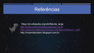 Referências
https://pt.wikipedia.org/wiki/Banda_larga
• http://www.caminhosdabandalarga.org.br
• http://www.broadbandcommission.org/Reports/Report_2.pdf
• http://imperialsystem.blogspot.com.br
 
