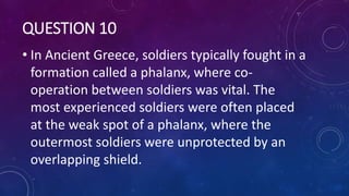 QUESTION 10
• In Ancient Greece, soldiers typically fought in a
formation called a phalanx, where co-
operation between soldiers was vital. The
most experienced soldiers were often placed
at the weak spot of a phalanx, where the
outermost soldiers were unprotected by an
overlapping shield.
 