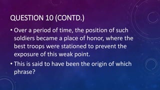 QUESTION 10 (CONTD.)
• Over a period of time, the position of such
soldiers became a place of honor, where the
best troops were stationed to prevent the
exposure of this weak point.
• This is said to have been the origin of which
phrase?
 