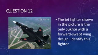 QUESTION 12
• The jet fighter shown
in the picture is the
only Sukhoi with a
forward-swept wing
design. Identify this
fighter.
 