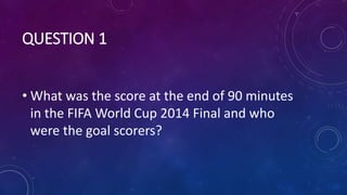 QUESTION 1
• What was the score at the end of 90 minutes
in the FIFA World Cup 2014 Final and who
were the goal scorers?
 