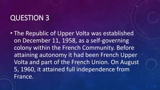 QUESTION 3
• The Republic of Upper Volta was established
on December 11, 1958, as a self-governing
colony within the French Community. Before
attaining autonomy it had been French Upper
Volta and part of the French Union. On August
5, 1960, it attained full independence from
France.
 