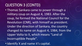 QUESTION 3 (CONTD)
• Thomas Sankara came to power through a
military coup on August 4, 1983. After the
coup, he formed the National Council for the
Revolution (CNR), with himself as president.
Under the direction of Sankara, the country
changed its name on August 4, 1984, from the
Upper Volta to X, which means "Land of
Incorruptible People".
• Identify X and name it’s capital.
 