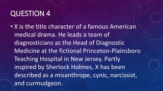 QUESTION 4
• X is the title character of a famous American
medical drama. He leads a team of
diagnosticians as the Head of Diagnostic
Medicine at the fictional Princeton-Plainsboro
Teaching Hospital in New Jersey. Partly
inspired by Sherlock Holmes, X has been
described as a misanthrope, cynic, narcissist,
and curmudgeon.
 