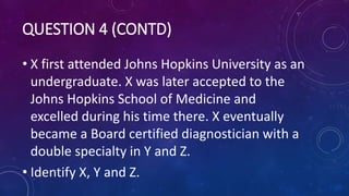 QUESTION 4 (CONTD)
• X first attended Johns Hopkins University as an
undergraduate. X was later accepted to the
Johns Hopkins School of Medicine and
excelled during his time there. X eventually
became a Board certified diagnostician with a
double specialty in Y and Z.
• Identify X, Y and Z.
 