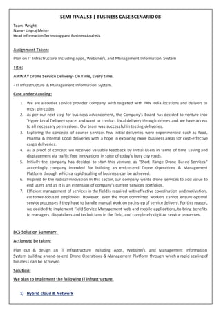 SEMI FINAL S3 | BUSINESS CASE SCENARIO 08
Team- Wright
Name- Lingraj Meher
HeadInformationTechnologyandBusinessAnalysis
Assignment Taken:
Plan on IT Infrastructure Including Apps, Website/s, and Management Information System
Title:
AIRWAY Drone Service Delivery- On Time, Every time.
- IT Infrastructure & Management Information System.
Case understanding:
1. We are a courier service provider company, with targeted with PAN India locations and delivers to
most pin-codes.
2. As per our next step for business advancement, the Company's Board has decided to venture into
'Hyper Local Delivery space' and want to conduct local delivery through drones and we have access
to all necessary permissions. Our team was successful in testing deliveries.
3. Exploring the concepts of courier services few initial deliveries were experimented such as food,
Pharma & Internal Local deliveries with a hope in exploring more business areas for cost-effective
cargo deliveries.
4. As a proof of concept we received valuable feedback by Initial Users in terms of time saving and
displacement via traffic free innovations in spite of today's busy city roads.
5. Initially the company has decided to start this venture as "Short Range Drone Based Services"
accordingly company Intended for building an end-to-end Drone Operations & Management
Platform through which a rapid scaling of business can be achieved.
6. Inspired by the radical innovation in this sector, our company wants drone services to add value to
end users and as it is an extension of company's current services portfolios.
7. Efficient management of services in the field is required with effective coordination and motivation,
customer-focused employees. However, even the most committed workers cannot ensure optimal
serviceprocesses if they have to handle manual work on each step of servicedelivery. For this reason,
we decided to implement Field Service Management web and mobile applications, to bring benefits
to managers, dispatchers and technicians in the field, and completely digitize service processes.
BCS Solution Summary:
Actions to be taken:
Plan out & design an IT Infrastructure Including Apps, Website/s, and Management Information
System building an end-to-end Drone Operations & Management Platform through which a rapid scaling of
business can be achieved
Solution:
We plan to Implement the following IT infrastructure.
1) Hybrid cloud & Network
 