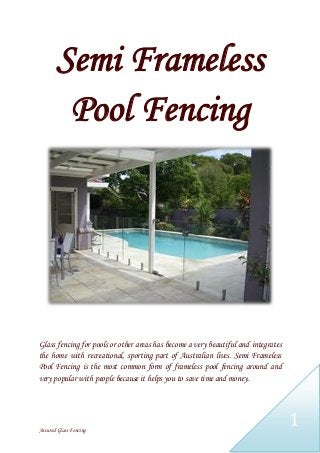Assured Glass Fencing
1
Semi Frameless
Pool Fencing
Glass fencing for pools or other areas has become a very beautiful and integrates
the home with recreational, sporting part of Australian lives. Semi Frameless
Pool Fencing is the most common form of frameless pool fencing around and
very popular with people because it helps you to save time and money.
 