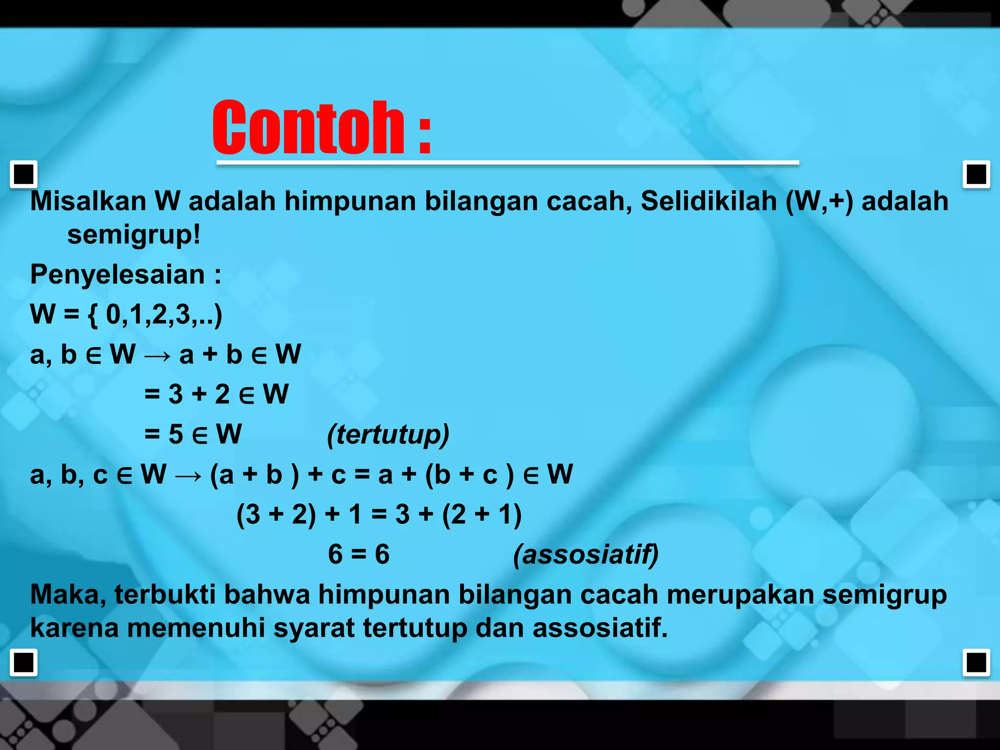 Contoh :
Misalkan W adalah himpunan bilangan cacah, Selidikilah (W,+) adalah
semigrup!
Penyelesaian :
W = { 0,1,2,3,..)
a, b ∈ W → a + b ∈ W
= 3 + 2 ∈ W
= 5 ∈ W (tertutup)
a, b, c ∈ W → (a + b ) + c = a + (b + c ) ∈ W
(3 + 2) + 1 = 3 + (2 + 1)
6 = 6 (assosiatif)
Maka, terbukti bahwa himpunan bilangan cacah merupakan semigrup
karena memenuhi syarat tertutup dan assosiatif.
 