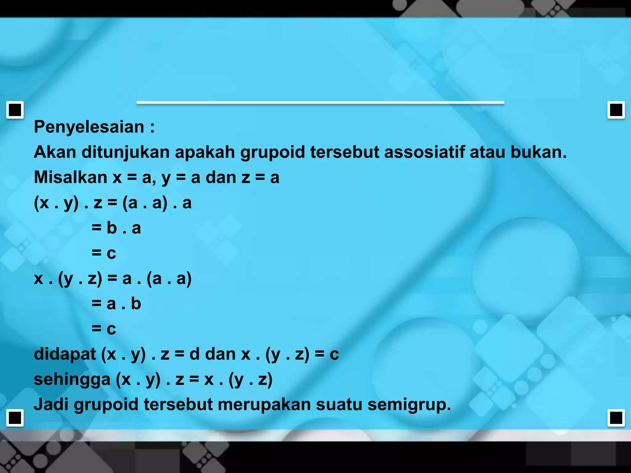 Penyelesaian :
Akan ditunjukan apakah grupoid tersebut assosiatif atau bukan.
Misalkan x = a, y = a dan z = a
(x . y) . z = (a . a) . a
= b . a
= c
x . (y . z) = a . (a . a)
= a . b
= c
didapat (x . y) . z = d dan x . (y . z) = c
sehingga (x . y) . z = x . (y . z)
Jadi grupoid tersebut merupakan suatu semigrup.
 