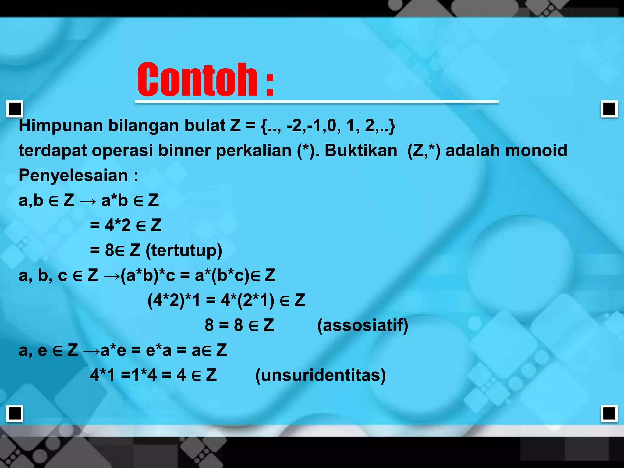 Contoh :
Himpunan bilangan bulat Z = {.., -2,-1,0, 1, 2,..}
terdapat operasi binner perkalian (*). Buktikan (Z,*) adalah monoid
Penyelesaian :
a,b ∈ Z → a*b ∈ Z
= 4*2 ∈ Z
= 8∈ Z (tertutup)
a, b, c ∈ Z →(a*b)*c = a*(b*c)∈ Z
(4*2)*1 = 4*(2*1) ∈ Z
8 = 8 ∈ Z (assosiatif)
a, e ∈ Z →a*e = e*a = a∈ Z
4*1 =1*4 = 4 ∈ Z (unsuridentitas)
 