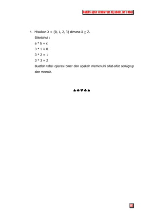 BAHAN AJAR STRUKTUR ALJABAR, BY FADLI
32
4. Misalkan X = {0, 1, 2, 3} dimana X ⊆ Z.
Diketahui :
a * b = c
3 * 1 = 0
3 * 2 = 1
3 * 3 = 2
Buatlah tabel operasi biner dan apakah memenuhi sifat-sifat semigrup
dan monoid.
♠♣♥♣♠
 