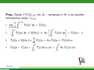 Prop.: Sejam {T(t)}t≥0, um C0 − semigrupo e AT o seu gerador
inﬁnit´esimal, ent˜ao, ∀x∈X :
1. lim
h→0
1
h
t+h
t
T(s)x ds = T(t)x;
2.
t
0
T(s)x ds ∈ D(AT ) e AT
t
0
T(s)x ds = T(t)x − x
3. T(t)x ∈ D(AT ) e
d
dt
T(t)x = AT T(t)x = T(t)AT x
4. T(t)x − T(s)x =
t
s
T(τ)AT x dτ =
t
s
AT T(τ)x dτ
10 of 18
 