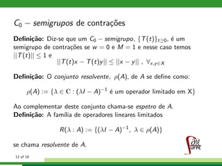 C0 − semigrupos de contra¸c˜oes
Deﬁni¸c˜ao: Diz-se que um C0 − semigrupo, {T(t)}t≥0, ´e um
semigrupo de contra¸c˜oes se w = 0 e M = 1 e nesse caso temos
||T(t)|| ≤ 1 e
||T(t)x − T(t)y|| ≤ ||x − y|| , ∀x,y∈X
Deﬁni¸c˜ao: O conjunto resolvente, ρ(A), de A se deﬁne como:
ρ(A) := {λ ∈ C : (λI − A)−1
´e um operador limitado em X}
Ao complementar deste conjunto chama-se espetro de A.
Deﬁni¸c˜ao: A fam´ılia de operadores lineares limitados
R(λ : A) := {(λI − A)−1
, λ ∈ ρ(A)}
se chama resolvente de A.
12 of 18
 