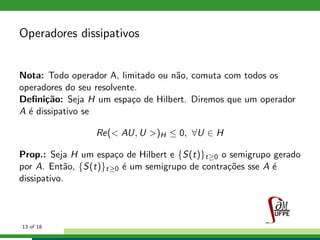 Operadores dissipativos
Nota: Todo operador A, limitado ou n˜ao, comuta com todos os
operadores do seu resolvente.
Deﬁni¸c˜ao: Seja H um espa¸co de Hilbert. Diremos que um operador
A ´e dissipativo se
Re(< AU, U >)H ≤ 0, ∀U ∈ H
Prop.: Seja H um espa¸co de Hilbert e {S(t)}t≥0 o semigrupo gerado
por A. Ent˜ao, {S(t)}t≥0 ´e um semigrupo de contra¸c˜oes sse A ´e
dissipativo.
13 of 18
 