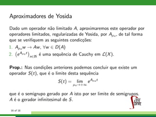 Aproximadores de Yosida
Dado um operador n˜ao limitado A, aproximaremos este operador por
operadores limitados, regularizadas de Yosida, por Aµn , de tal forma
que se veriﬁquem as seguintes condic¸c˜oes:
1. Aµn w → Aw, ∀w ∈ D(A)
2. eAµn t
n∈N
´e uma sequˆencia de Cauchy em L(X).
Prop.: Nas condi¸c˜oes anteriores podemos concluir que existe um
operador S(t), que ´e o limite desta sequˆencia
S(t) = lim
µn→+∞
eAµn t
que ´e o semigrupo gerado por A isto por ser limite de semigrupos.
A ´e o gerador inﬁnitesimal de S.
16 of 18
 