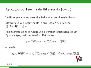 Aplica¸c˜ao do Teoema de Hille-Yosida (cont.)
Veriﬁcar que A ´e um operador fechado e com dom´ınio denso.
Mostrar que ρ(A) cont´em R∗
+ e para todo λ > 0 se tem
||(λI − A)−1|| ≤ 1
λ
Pelo teorema de Hille-Yosida A ´e o gerador inﬁnitesimal de um
C0 − semigrupo de contra¸c˜oes. Da´ı temos:
u0 ∈ L2
(R) ⇒ u ∈ C(0, +∞; L2
(R))
ou ent˜ao
u0 ∈ H2
(R) ⇒ u ∈ C(0, +∞; H2
(R)) ∩ C1
(0, +∞; L2
(R))
18 of 18
 