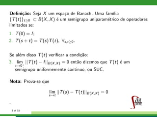 Deﬁni¸c˜ao: Seja X um espa¸co de Banach. Uma fam´ılia
{T(t)}t≥0 ⊂ B(X, X) ´e um semigrupo uniparam´etrico de operadores
limitados se:
1. T(0) = I;
2. T(s + t) = T(s)T(t), ∀s,t≥0.
Se al´em disso T(t) veriﬁcar a condi¸c˜ao:
3. lim
t→0+
||T(t) − I||B(X,X) = 0 ent˜ao dizemos que T(t) ´e um
semigrupo uniformemente continuo, ou SUC.
Nota: Prova-se que
lim
s→t
||T(s) − T(t)||B(X,X) = 0
.
3 of 18
 