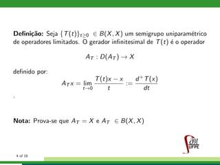 Deﬁni¸c˜ao: Seja {T(t)}t≥0 ∈ B(X, X) um semigrupo uniparam´etrico
de operadores limitados. O gerador inﬁnitesimal de T(t) ´e o operador
AT : D(AT ) → X
deﬁnido por:
AT x = lim
t→0
T(t)x − x
t
:=
d+T(x)
dt
.
Nota: Prova-se que AT = X e AT ∈ B(X, X)
4 of 18
 