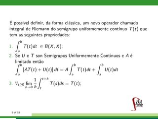 ´E possivel deﬁnir, da forma cl´assica, um novo operador chamado
integral de Riemann do semigrupo uniformemente cont´ınuo T(t) que
tem as seguintes propriedades:
1.
b
a
T(t)dt ∈ B(X, X);
2. Se U e T son Semigrupos Uniformemente Continuos e A ´e
limitado ent˜ao
b
a
[AT(t) + U(t)] dt = A
b
a
T(t)dt +
b
a
U(t)dt
3. ∀t≥0 lim
h→0
1
h
t+h
t
T(s)ds = T(t);
5 of 18
 