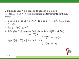Deﬁni¸c˜ao: Seja X um espa¸co de Banach e a fam´ılia
{T(t)}t≥0 ⊂ B(X, X) um semigrupo uniformemente cont´ınuo,
ent˜ao:
1. Existe um ´unico A ∈ B(X, X) tal que T(t) = etA, ∀t≥0, mais,
A = AT .
2. ∃w≥0, ||T(t)|| ≤ ewt
3. A fun¸c˜ao f : [0, +∞[→ B(X, X) veriﬁca df (t)
dt = A T(t)
t T(t)
logo φ(t) = T(t).f0 ´e solu¸c˜ao de



df (t)
dt = Af (t)
f (0) = f0
6 of 18
 